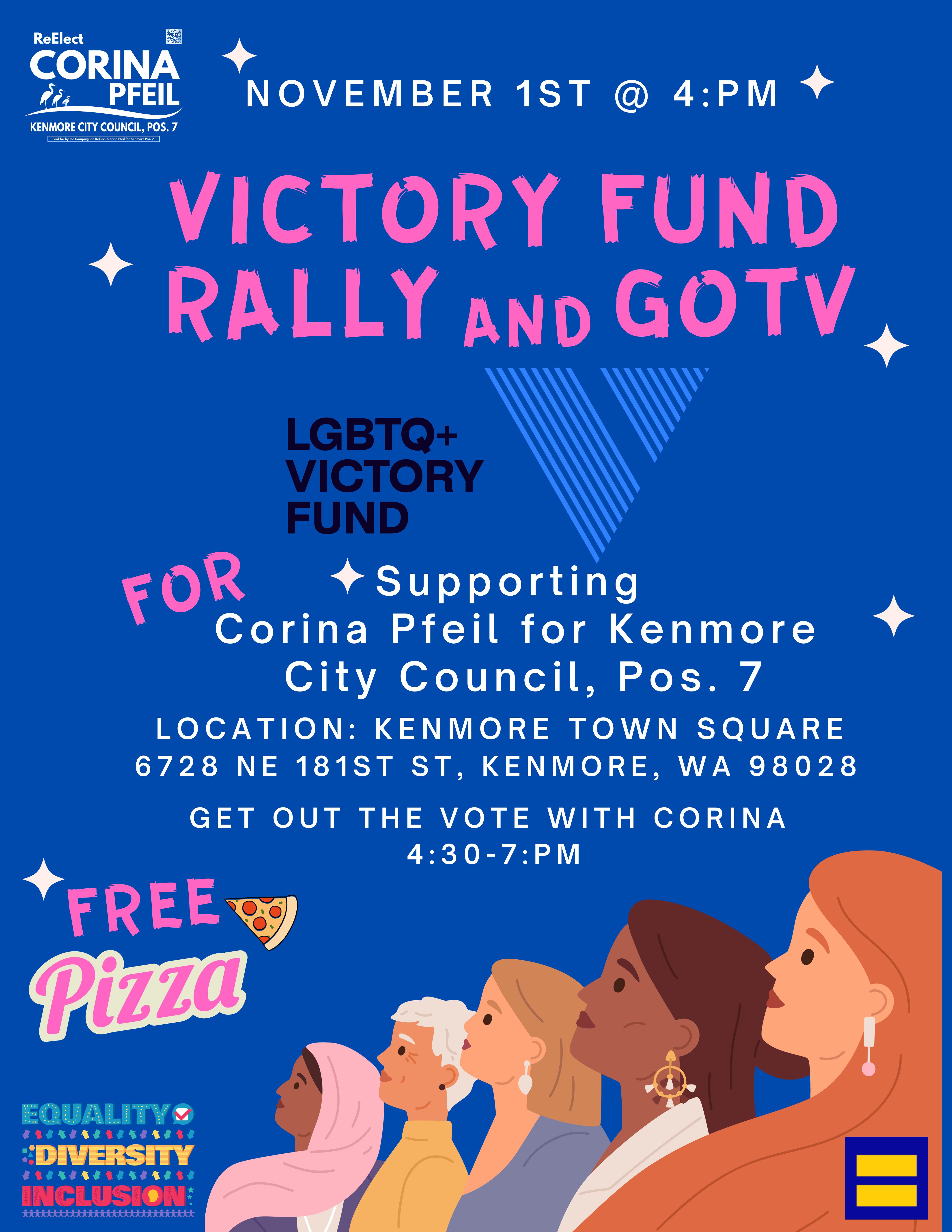Rally and GOTV with LGBTQ+ Victory Fund,, For.  Supporting Corina Pfeil for Kenmore City Council , Position 7. Location: Kenmore Town Square, 6728 NE 181st, Kenmore, WA 98028.  Get out the Vote with Corina  following rally at 4:30pm - 7:pm.   Free Pizza.  Equality, Diversity, Inclusion. Mirrage Equality
