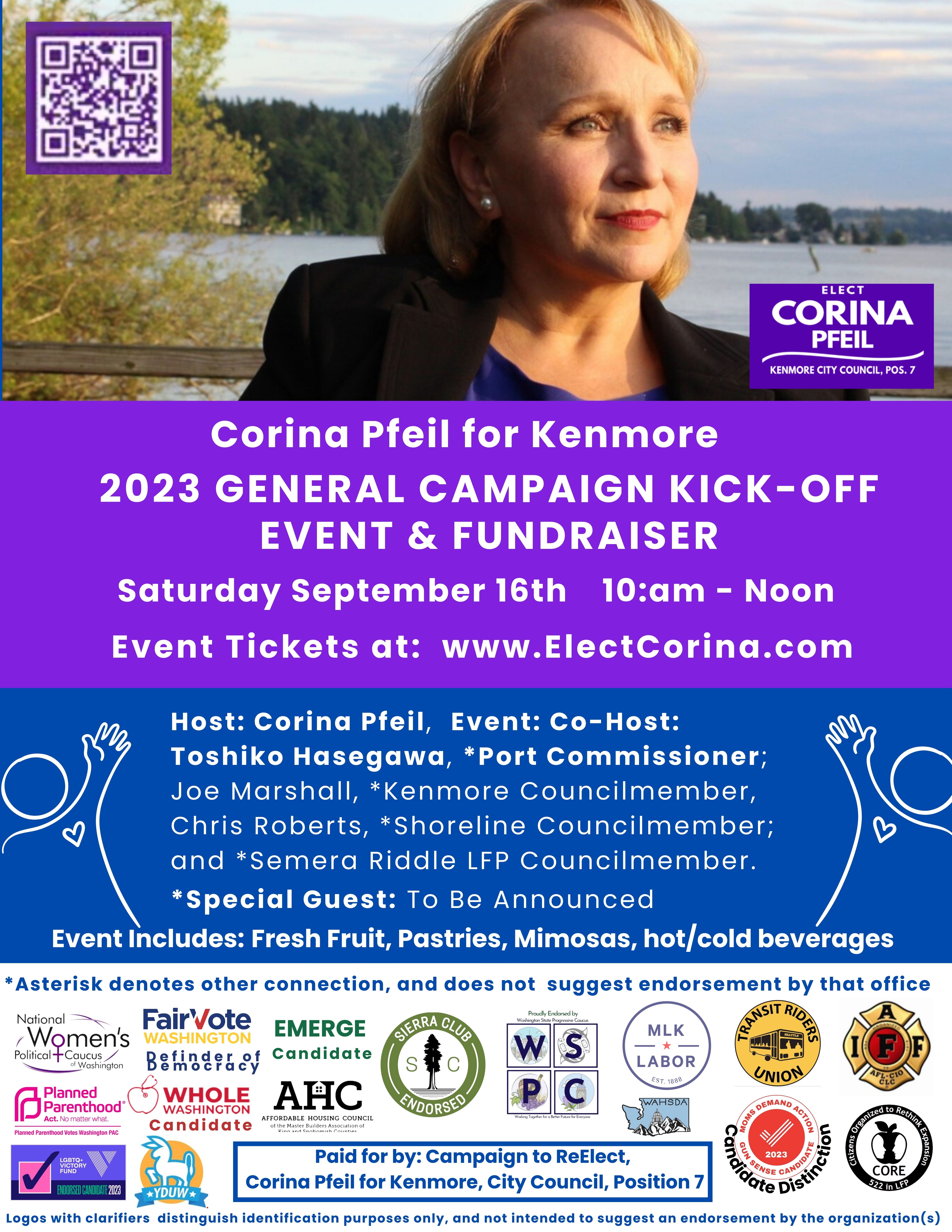 General Campaign Kick Off Event Supporting Corina Pfeil for Kenmore. Saturday September 16th, 10am to Noon.  Get your Event Tickets at: www.ElectCorina.com.  Event Host: Corina Pfeil, Event Co-Host Toshiko Hasegawa, *Port Commissioner; Joe Marshall *Kenmore Councilmember, Chris Roberts, *Shoreline Councilmember; and Semera Riddle, *Lake Forest Park Councilmember. Special Guest: Bob Ferguson.  Event Includes: Fresh Fruit, Pastries, Mimosas, along other hot/cold beverages.   *Disclaimer: Astrick indicates other conneced position and does not suggest endorsement of the office.  Paid for by the Campaign to Re-Elect Corina Pfeil for Kenmore, City Council Position 7.